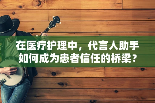 在医疗护理中，代言人助手如何成为患者信任的桥梁？
