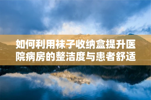 如何利用袜子收纳盒提升医院病房的整洁度与患者舒适度？