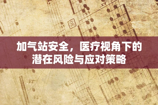 加气站安全，医疗视角下的潜在风险与应对策略