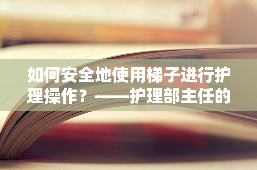 如何安全地使用梯子进行护理操作？——护理部主任的视角