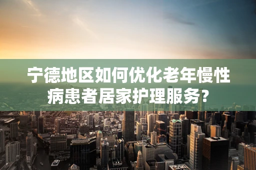 宁德地区如何优化老年慢性病患者居家护理服务？
