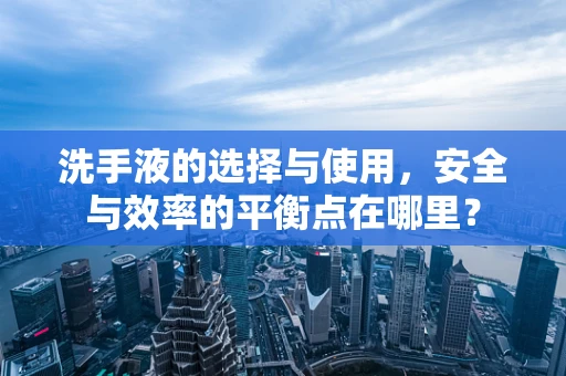 洗手液的选择与使用，安全与效率的平衡点在哪里？
