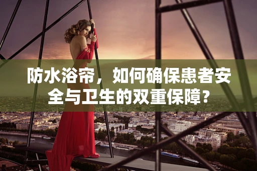 防水浴帘，如何确保患者安全与卫生的双重保障？