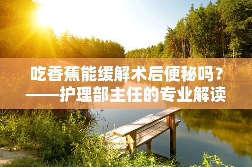 吃香蕉能缓解术后便秘吗？——护理部主任的专业解读