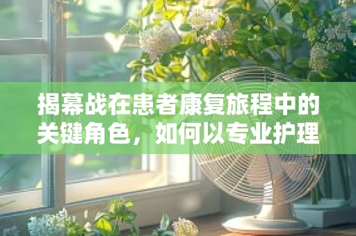 揭幕战在患者康复旅程中的关键角色，如何以专业护理为患者点亮希望之光？
