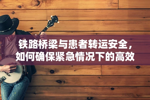 铁路桥梁与患者转运安全，如何确保紧急情况下的高效护理？