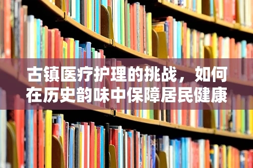 古镇医疗护理的挑战，如何在历史韵味中保障居民健康？