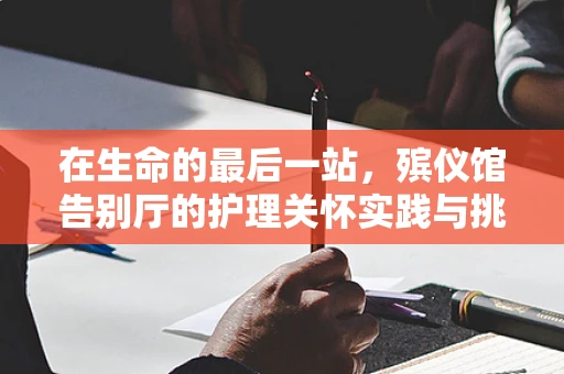 在生命的最后一站，殡仪馆告别厅的护理关怀实践与挑战