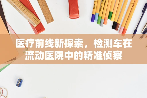医疗前线新探索，检测车在流动医院中的精准侦察