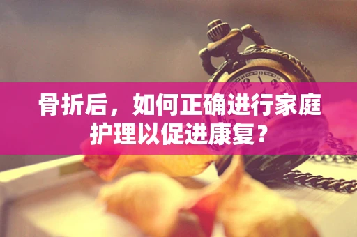 骨折后，如何正确进行家庭护理以促进康复？