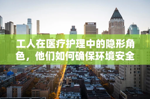 工人在医疗护理中的隐形角色，他们如何确保环境安全与整洁？