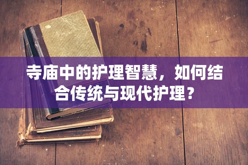 寺庙中的护理智慧，如何结合传统与现代护理？