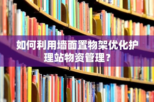 如何利用墙面置物架优化护理站物资管理？
