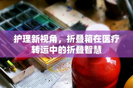 护理新视角，折叠箱在医疗转运中的折叠智慧
