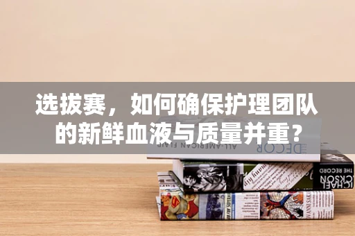 选拔赛，如何确保护理团队的新鲜血液与质量并重？