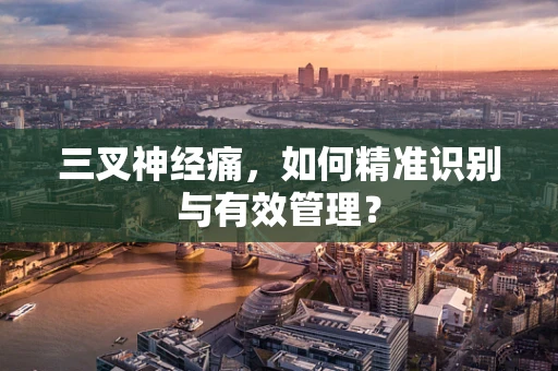 三叉神经痛，如何精准识别与有效管理？