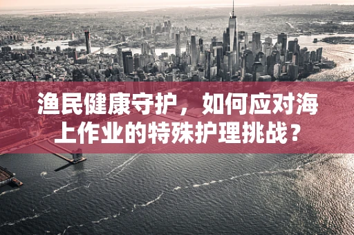 渔民健康守护，如何应对海上作业的特殊护理挑战？