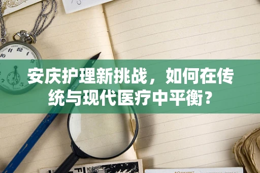 安庆护理新挑战，如何在传统与现代医疗中平衡？