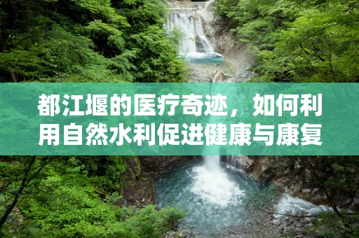 都江堰的医疗奇迹，如何利用自然水利促进健康与康复？