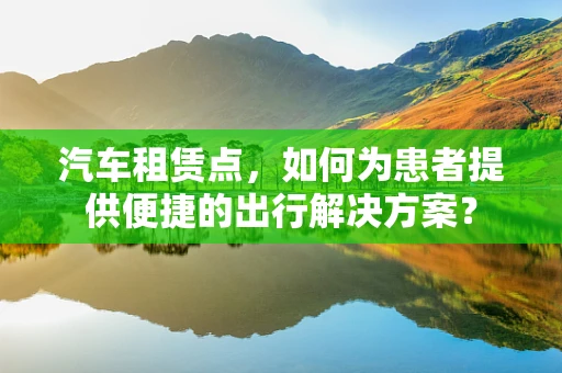 汽车租赁点，如何为患者提供便捷的出行解决方案？