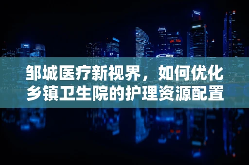 邹城医疗新视界，如何优化乡镇卫生院的护理资源配置？