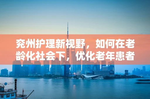 兖州护理新视野，如何在老龄化社会下，优化老年患者护理服务？