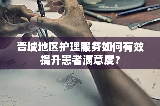 晋城地区护理服务如何有效提升患者满意度？