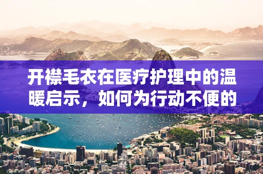 开襟毛衣在医疗护理中的温暖启示，如何为行动不便的患者选择与穿着？