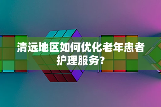 清远地区如何优化老年患者护理服务？