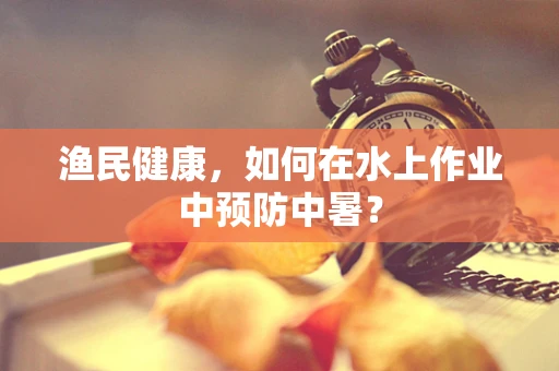 渔民健康，如何在水上作业中预防中暑？