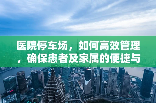 医院停车场，如何高效管理，确保患者及家属的便捷与安全？