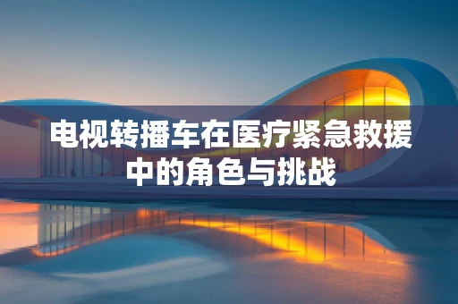 电视转播车在医疗紧急救援中的角色与挑战