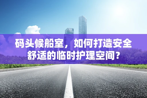 码头候船室，如何打造安全舒适的临时护理空间？