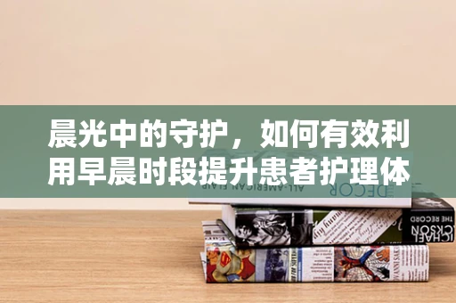 晨光中的守护，如何有效利用早晨时段提升患者护理体验？