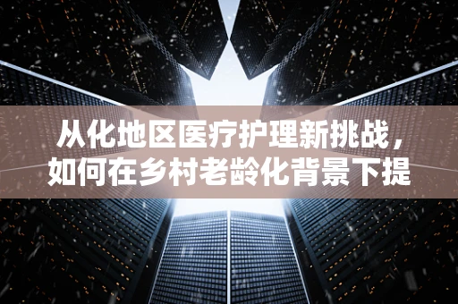从化地区医疗护理新挑战，如何在乡村老龄化背景下提升居家护理服务？