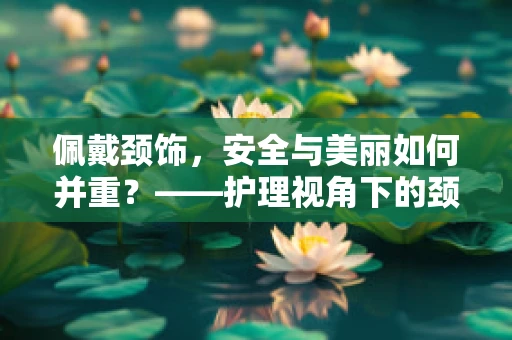 佩戴颈饰，安全与美丽如何并重？——护理视角下的颈部饰品选择指南