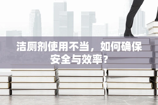 洁厕剂使用不当，如何确保安全与效率？