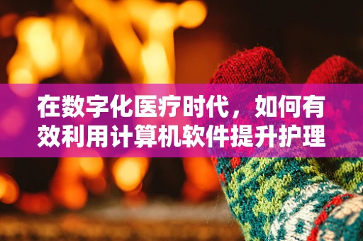 在数字化医疗时代，如何有效利用计算机软件提升护理效率与质量？