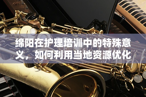 绵阳在护理培训中的特殊意义，如何利用当地资源优化培训体验？