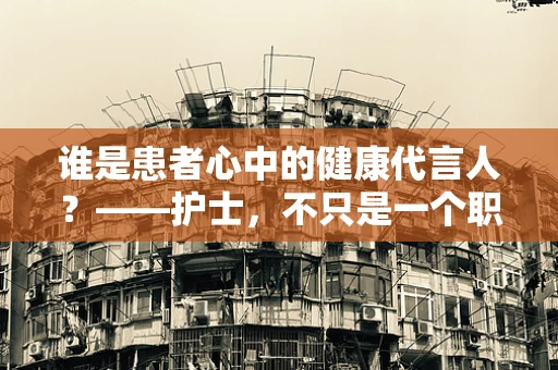 谁是患者心中的健康代言人？——护士，不只是一个职业，更是信任的桥梁