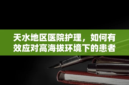 天水地区医院护理，如何有效应对高海拔环境下的患者护理挑战？