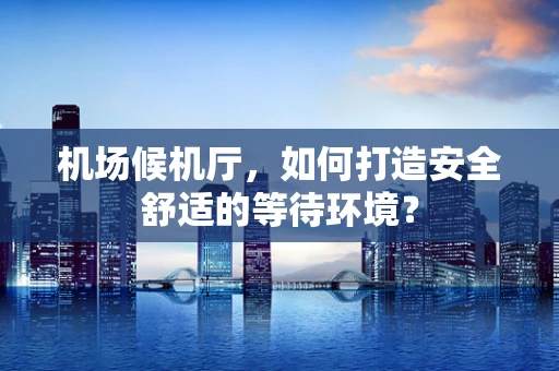 机场候机厅，如何打造安全舒适的等待环境？