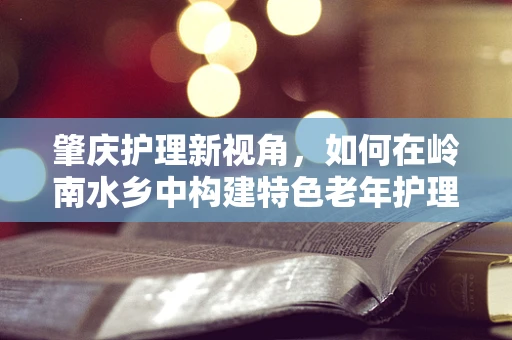 肇庆护理新视角，如何在岭南水乡中构建特色老年护理服务？