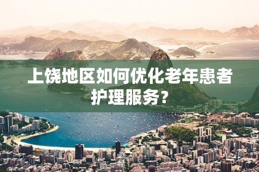 上饶地区如何优化老年患者护理服务？