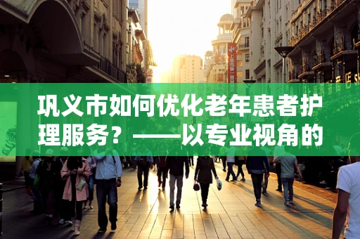 巩义市如何优化老年患者护理服务？——以专业视角的探索与解答