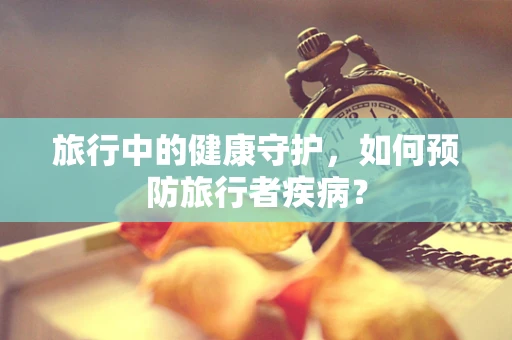 旅行中的健康守护，如何预防旅行者疾病？