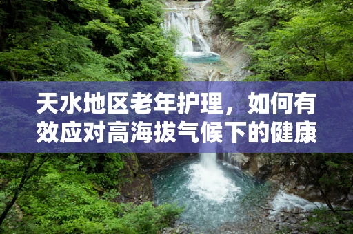 天水地区老年护理，如何有效应对高海拔气候下的健康挑战？