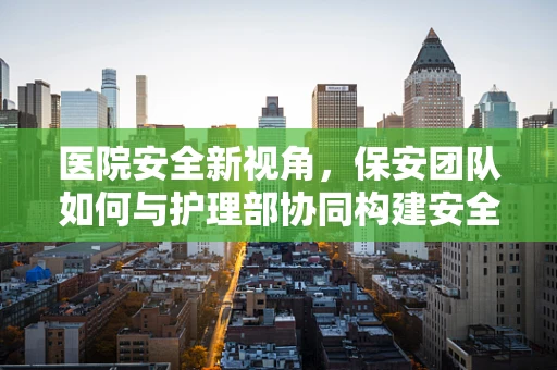 医院安全新视角，保安团队如何与护理部协同构建安全就医环境？