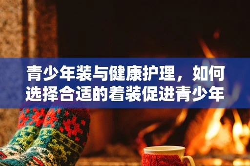 青少年装与健康护理，如何选择合适的着装促进青少年健康成长？
