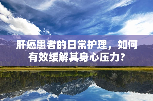 肝癌患者的日常护理，如何有效缓解其身心压力？